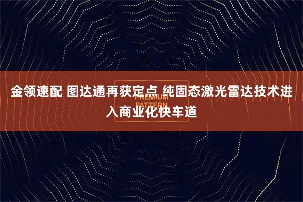 金领速配 图达通再获定点 纯固态激光雷达技术进入商业化快车道