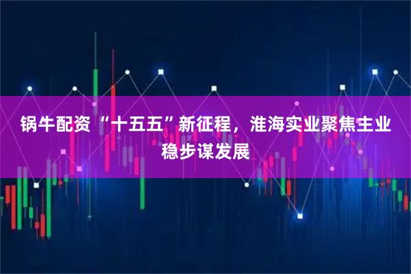 锅牛配资 “十五五”新征程，淮海实业聚焦主业稳步谋发展