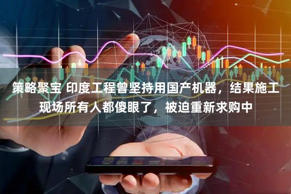 策略聚宝 印度工程曾坚持用国产机器，结果施工现场所有人都傻眼了，被迫重新求购中