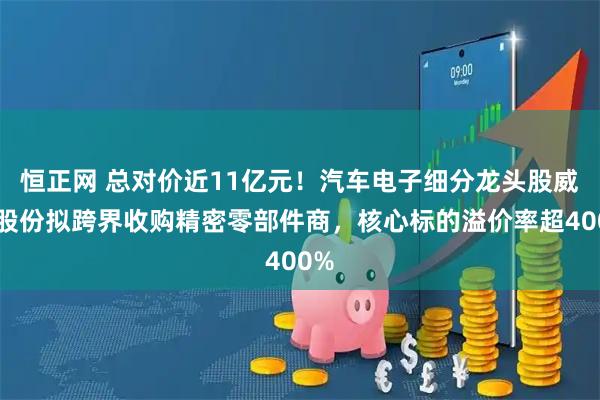 恒正网 总对价近11亿元！汽车电子细分龙头股威帝股份拟跨界收购精密零部件商，核心标的溢价率超400%
