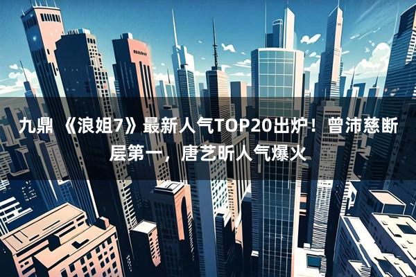 九鼎 《浪姐7》最新人气TOP20出炉！曾沛慈断层第一，唐艺昕人气爆火