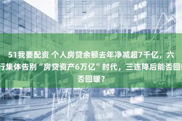 51我要配资 个人房贷余额去年净减超7千亿，六大行集体告别“房贷资产6万亿”时代，三连降后能否回暖？