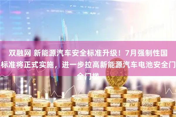 双融网 新能源汽车安全标准升级！7月强制性国家标准将正式实施，进一步拉高新能源汽车电池安全门槛