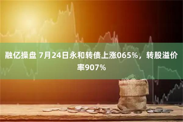 融亿操盘 7月24日永和转债上涨065%，转股溢价率907%