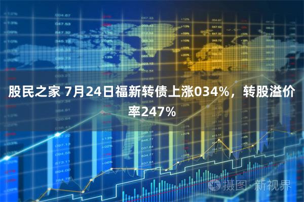 股民之家 7月24日福新转债上涨034%，转股溢价率247%