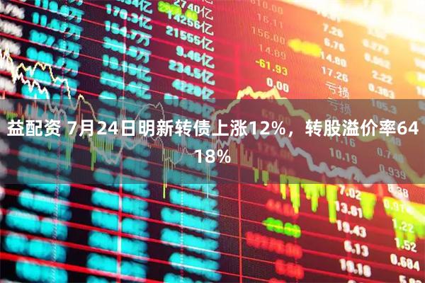 益配资 7月24日明新转债上涨12%，转股溢价率6418%