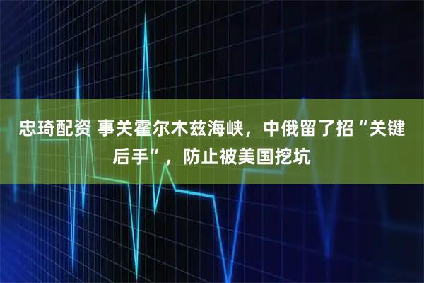 忠琦配资 事关霍尔木兹海峡，中俄留了招“关键后手”，防止被美国挖坑