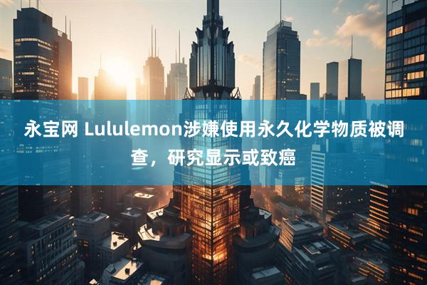 永宝网 Lululemon涉嫌使用永久化学物质被调查，研究显示或致癌