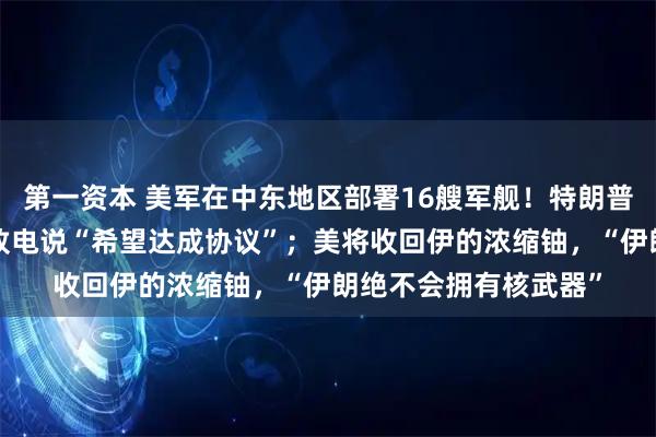 第一资本 美军在中东地区部署16艘军舰!特朗普:伊朗“合适的人”致电说“希望达成协议”;美将收回伊的浓缩铀,“伊朗绝不会拥有核武器”